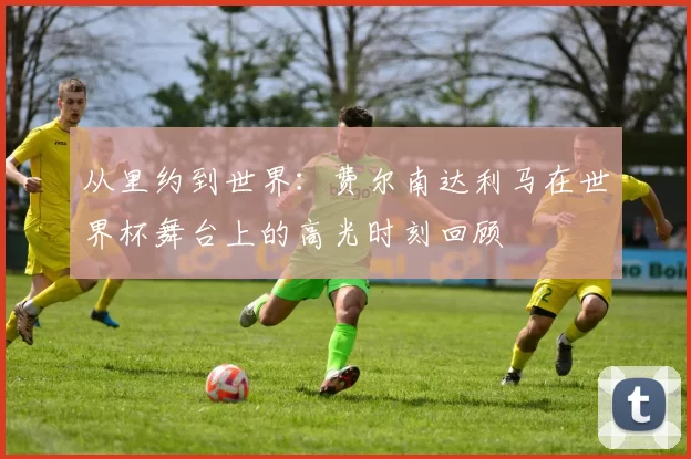 从里约到世界：费尔南达利马在世界杯舞台上的高光时刻回顾