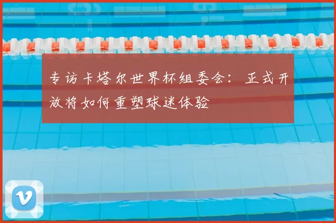 专访卡塔尔世界杯组委会：正式开放将如何重塑球迷体验