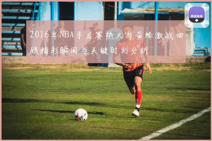 2016年NBA季后赛热火与黄蜂激战回顾精彩瞬间与关键时刻分析