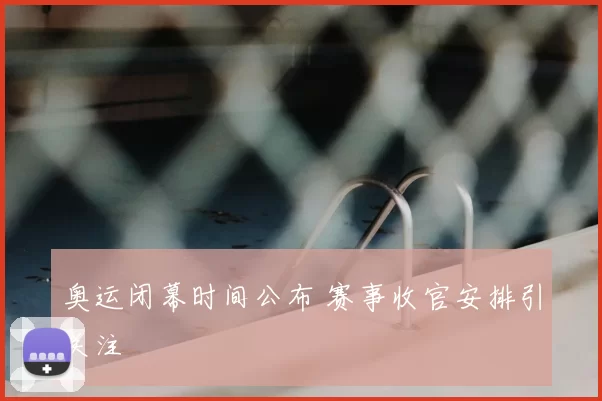 奥运闭幕时间公布 赛事收官安排引关注