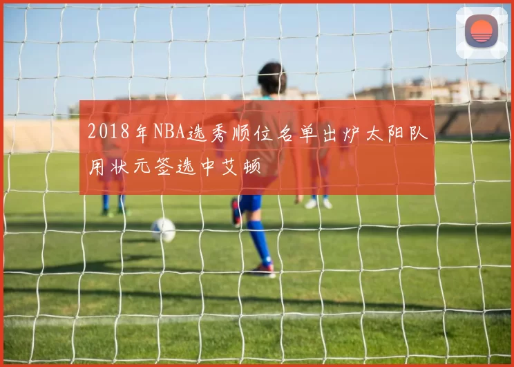 2018年NBA选秀顺位名单出炉太阳队用状元签选中艾顿