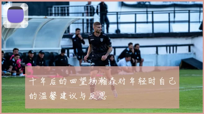 十年后的回望杨瀚森对年轻时自己的温馨建议与反思