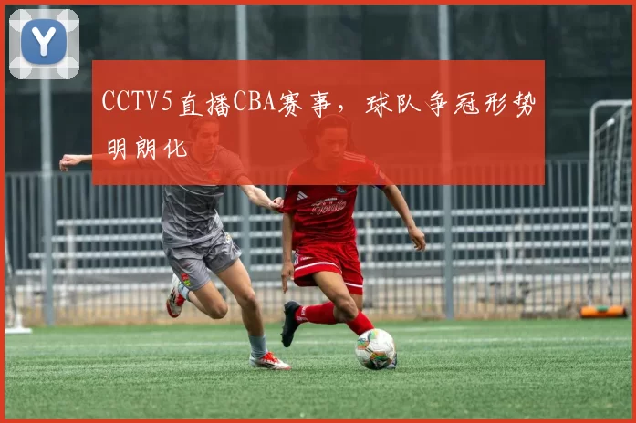 CCTV5直播CBA赛事,球队争冠形势明朗化