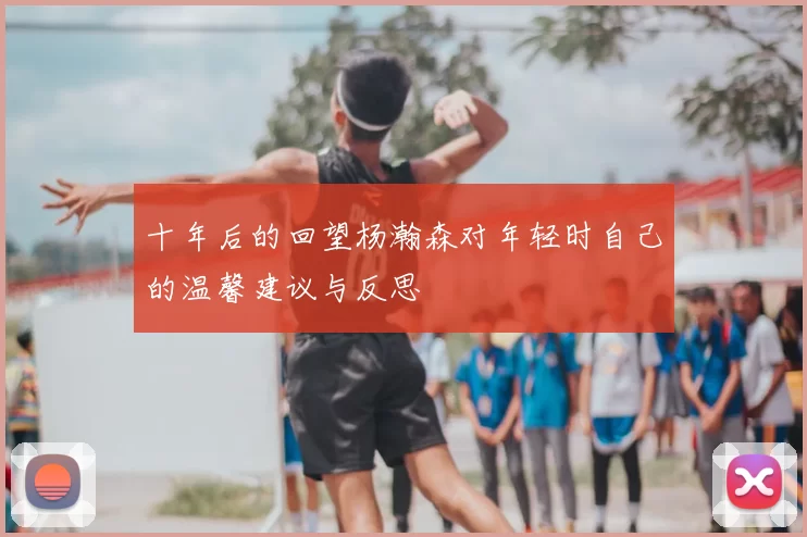 十年后的回望杨瀚森对年轻时自己的温馨建议与反思