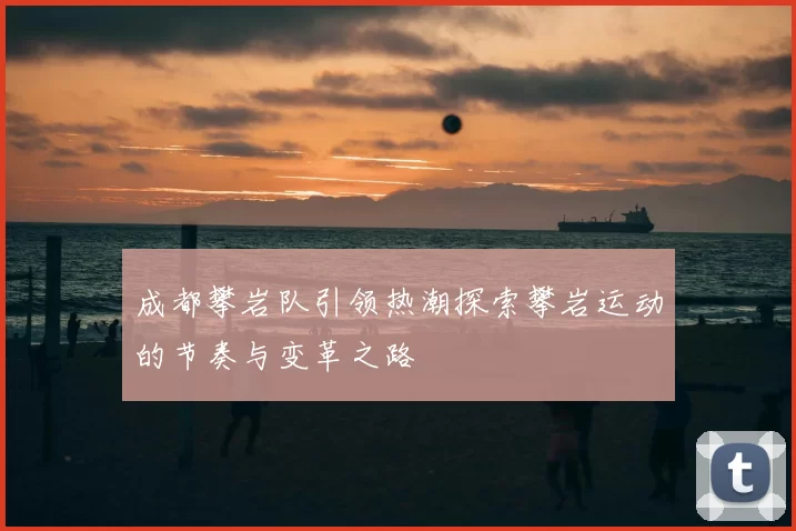 成都攀岩队引领热潮探索攀岩运动的节奏与变革之路