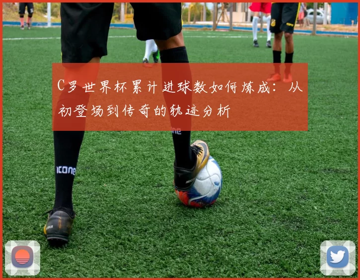 C罗世界杯累计进球数如何炼成:从初登场到传奇的轨迹分析