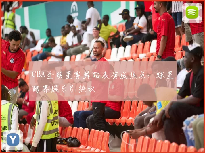 CBA全明星赛舞蹈表演成焦点，球星跨界娱乐引热议