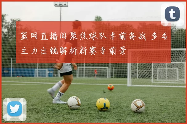 篮网直播间聚焦球队季前备战 多名主力出镜解析新赛季前景