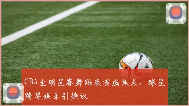 CBA全明星赛舞蹈表演成焦点，球星跨界娱乐引热议