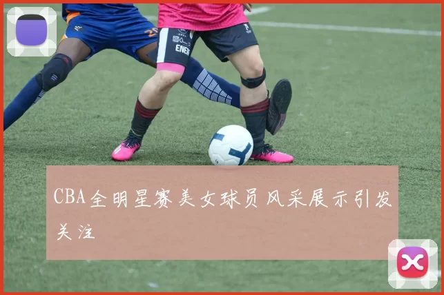 CBA全明星赛美女球员风采展示引发关注
