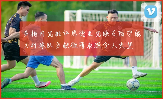 多梅内克批评恩德里克缺乏防守能力对球队贡献微薄表现令人失望