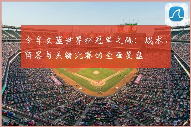 今年女篮世界杯冠军之路：战术、阵容与关键比赛的全面复盘