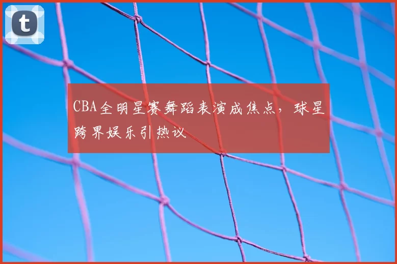 CBA全明星赛舞蹈表演成焦点，球星跨界娱乐引热议