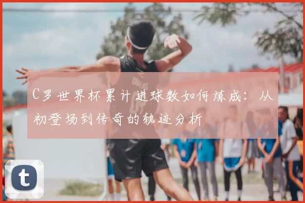 C罗世界杯累计进球数如何炼成:从初登场到传奇的轨迹分析
