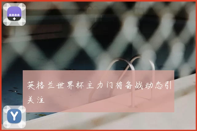 英格兰世界杯主力门将备战动态引关注