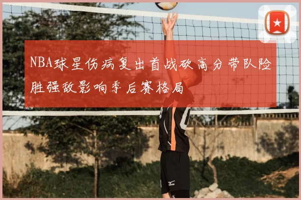 NBA球星伤病复出首战砍高分带队险胜强敌影响季后赛格局