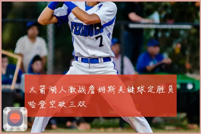 火箭湖人激战詹姆斯关键球定胜负哈登空砍三双