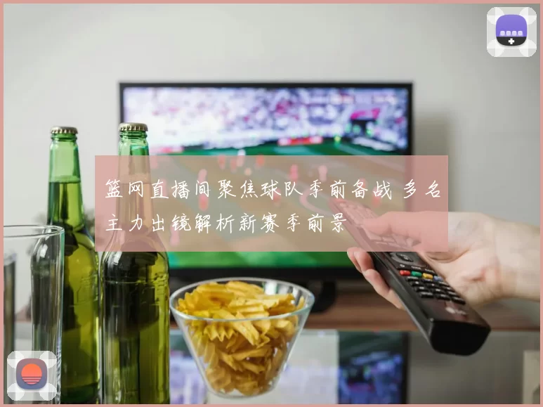 篮网直播间聚焦球队季前备战 多名主力出镜解析新赛季前景