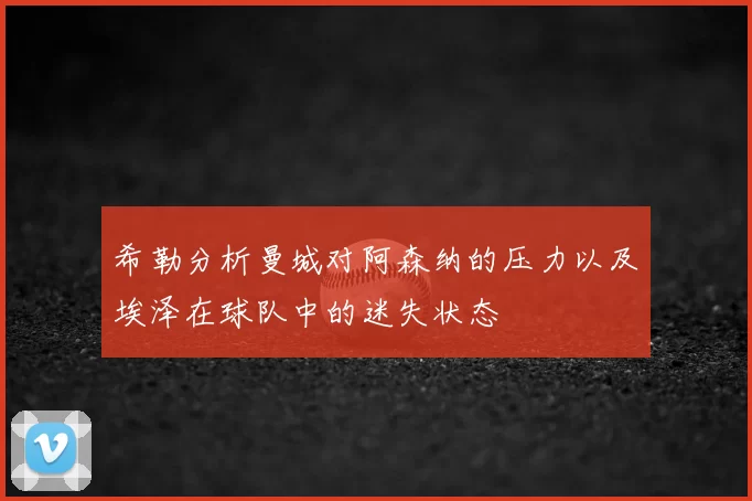 希勒分析曼城对阿森纳的压力以及埃泽在球队中的迷失状态