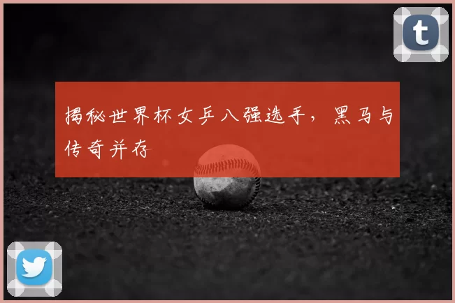 揭秘世界杯女乒八强选手,黑马与传奇并存