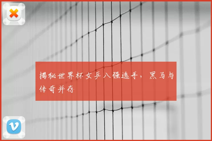 揭秘世界杯女乒八强选手,黑马与传奇并存