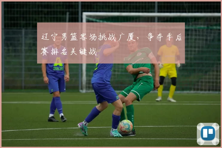 辽宁男篮客场挑战广厦，争夺季后赛排名关键战