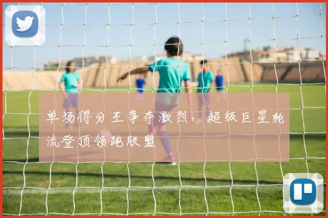 单场得分王争夺激烈，超级巨星轮流登顶领跑联盟