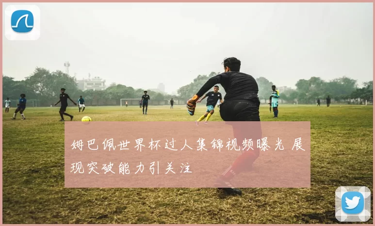 姆巴佩世界杯过人集锦视频曝光 展现突破能力引关注