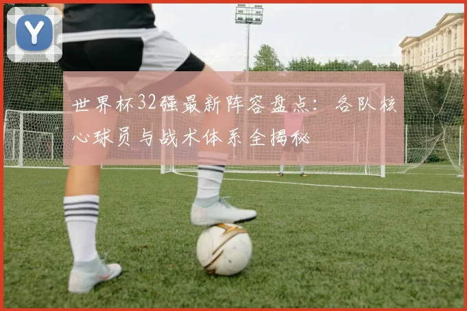 世界杯32强最新阵容盘点：各队核心球员与战术体系全揭秘