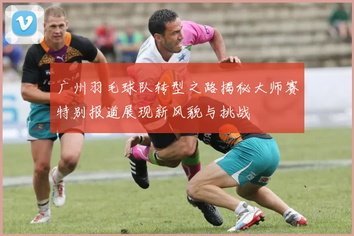 广州羽毛球队转型之路揭秘大师赛特别报道展现新风貌与挑战