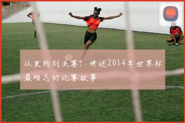 从里约到决赛：讲述2014年世界杯最难忘的比赛故事
