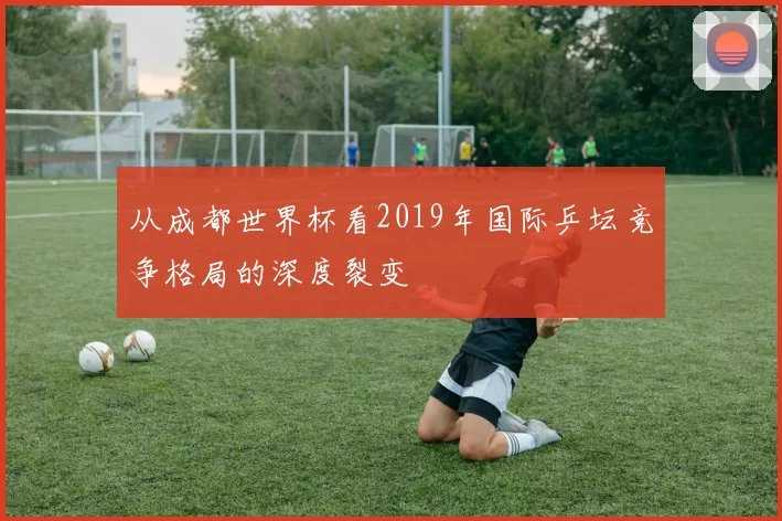 从成都世界杯看2019年国际乒坛竞争格局的深度裂变