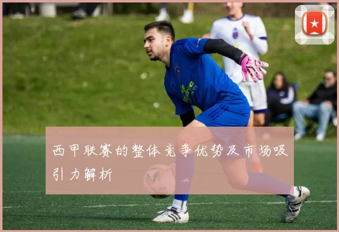 西甲联赛的整体竞争优势及市场吸引力解析