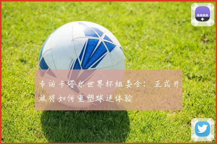 专访卡塔尔世界杯组委会：正式开放将如何重塑球迷体验