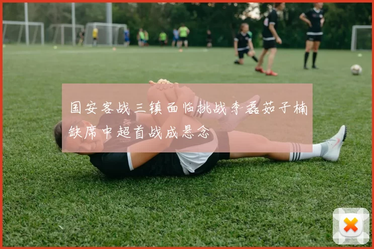 国安客战三镇面临挑战李磊茹子楠缺席中超首战成悬念