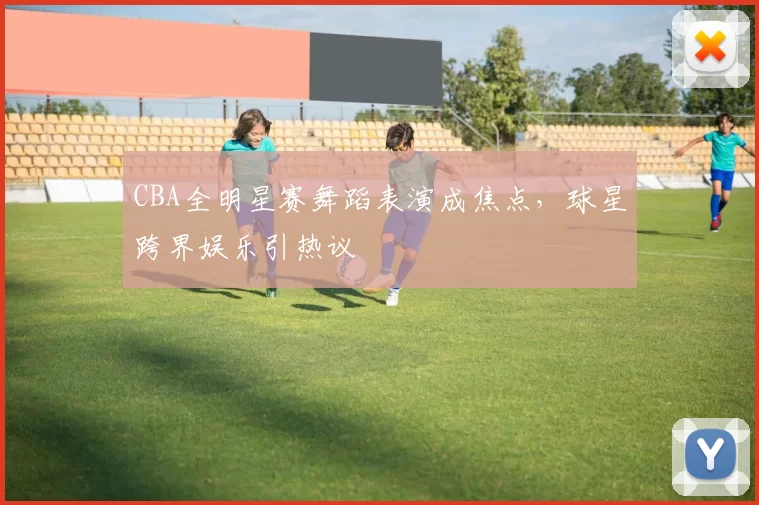 CBA全明星赛舞蹈表演成焦点，球星跨界娱乐引热议