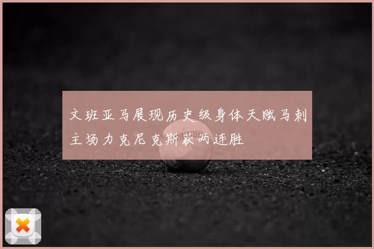 文班亚马展现历史级身体天赋马刺主场力克尼克斯获两连胜