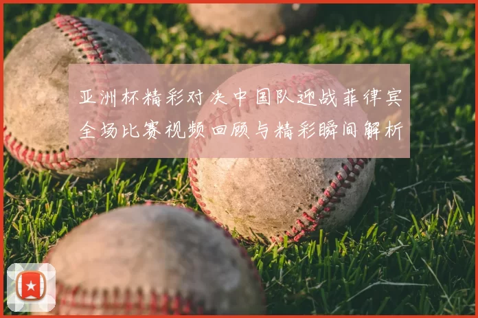 亚洲杯精彩对决中国队迎战菲律宾全场比赛视频回顾与精彩瞬间解析