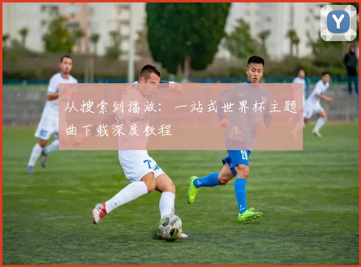 从搜索到播放:一站式世界杯主题曲下载深度教程