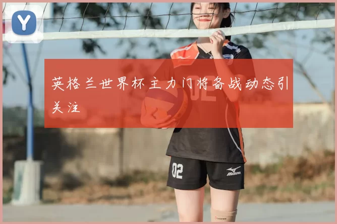 英格兰世界杯主力门将备战动态引关注