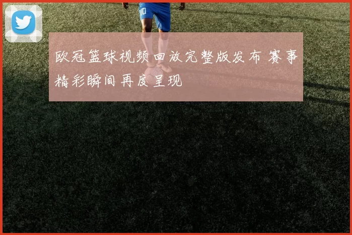 欧冠篮球视频回放完整版发布 赛事精彩瞬间再度呈现