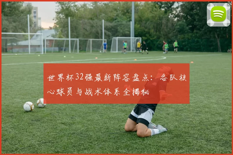 世界杯32强最新阵容盘点:各队核心球员与战术体系全揭秘