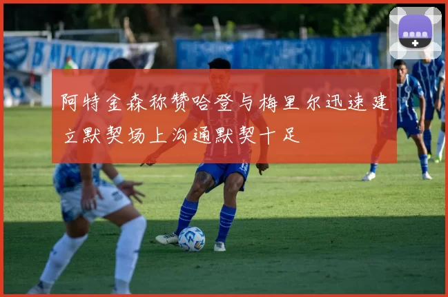阿特金森称赞哈登与梅里尔迅速建立默契场上沟通默契十足