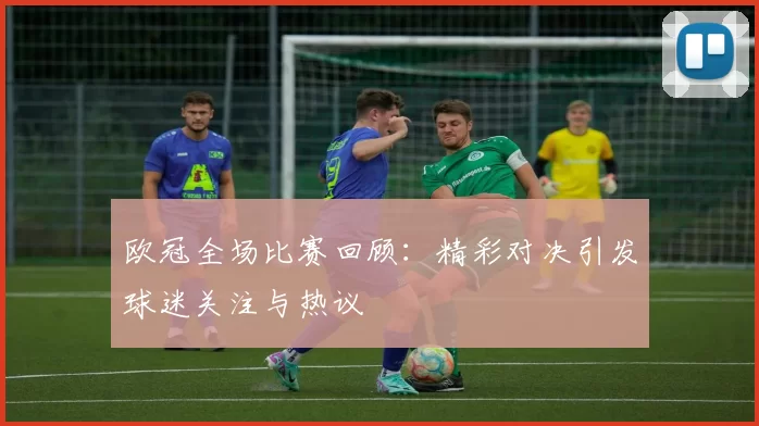 欧冠全场比赛回顾:精彩对决引发球迷关注与热议