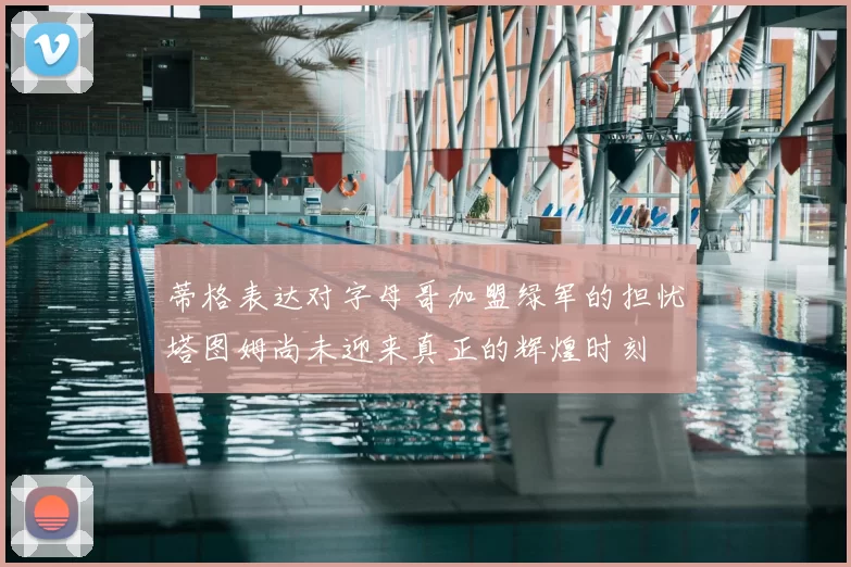 蒂格表达对字母哥加盟绿军的担忧塔图姆尚未迎来真正的辉煌时刻