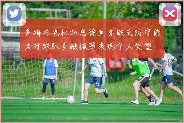 多梅内克批评恩德里克缺乏防守能力对球队贡献微薄表现令人失望