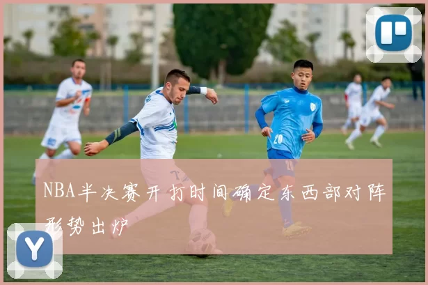 NBA半决赛开打时间确定东西部对阵形势出炉