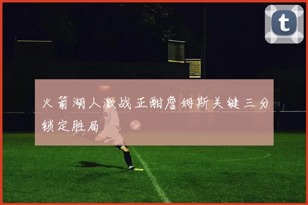 火箭湖人激战正酣詹姆斯关键三分锁定胜局